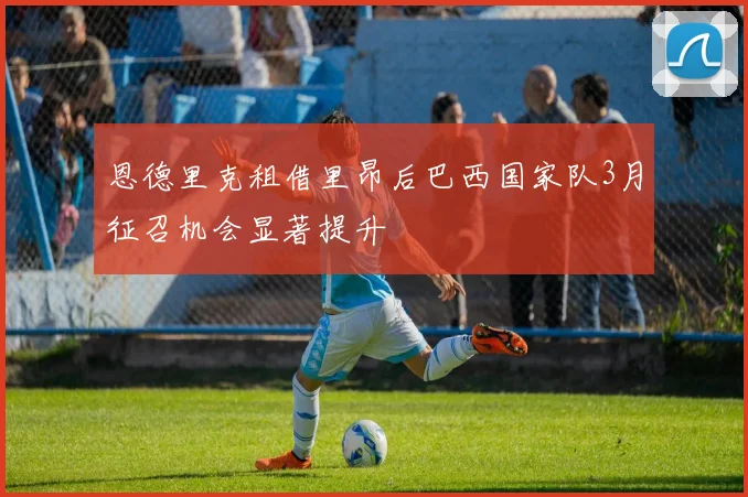 恩德里克租借里昂后巴西国家队3月征召机会显著提升