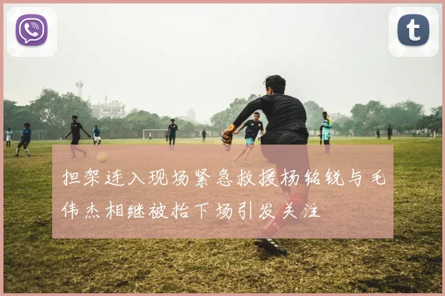 担架连入现场紧急救援杨铭锐与毛伟杰相继被抬下场引发关注