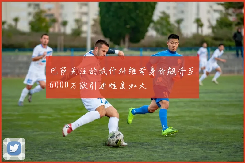 巴萨关注的武什科维奇身价飙升至6000万欧引进难度加大