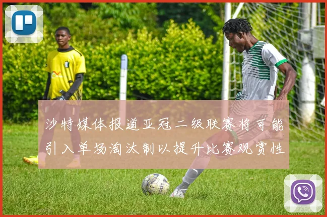 沙特媒体报道亚冠二级联赛将可能引入单场淘汰制以提升比赛观赏性