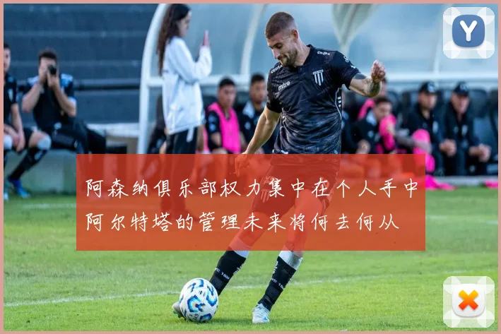 阿森纳俱乐部权力集中在个人手中阿尔特塔的管理未来将何去何从