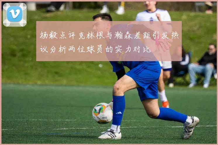 杨毅点评克林根与瀚森差距引发热议分析两位球员的实力对比
