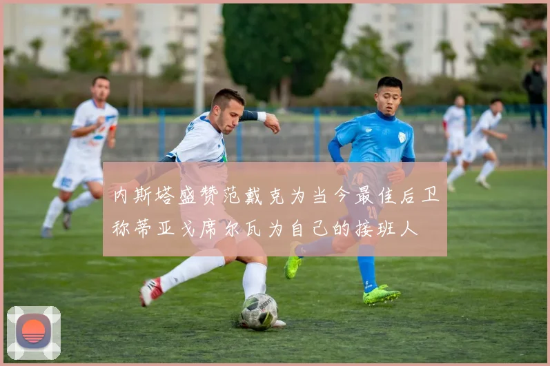 内斯塔盛赞范戴克为当今最佳后卫称蒂亚戈席尔瓦为自己的接班人