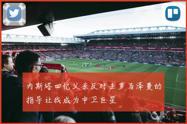 内斯塔回忆父亲反对去罗马泽曼的指导让我成为中卫巨星