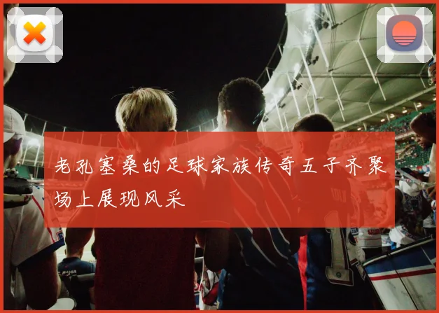 老孔塞桑的足球家族传奇五子齐聚场上展现风采