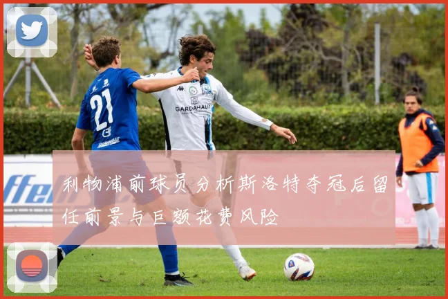 利物浦前球员分析斯洛特夺冠后留任前景与巨额花费风险