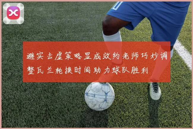 避实击虚策略显成效约老师巧妙调整瓦兰轮换时间助力球队胜利