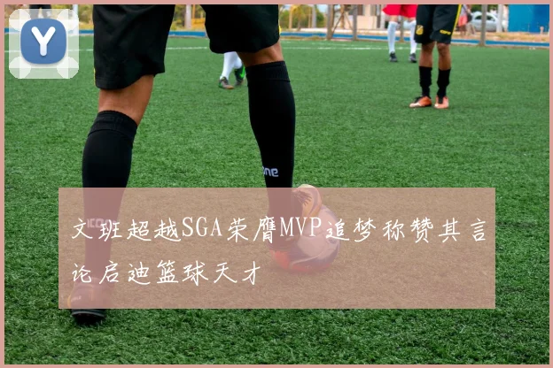 文班超越SGA荣膺MVP追梦称赞其言论启迪篮球天才