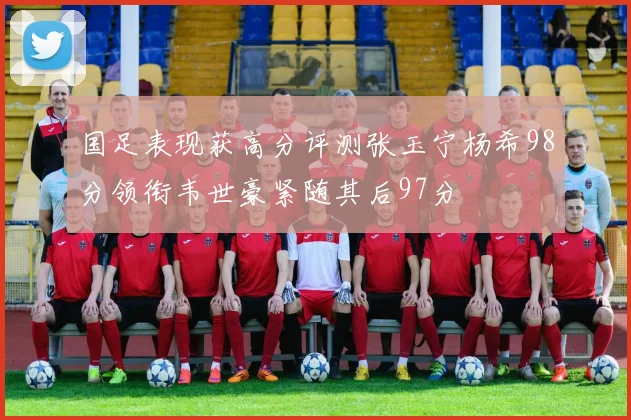 国足表现获高分评测张玉宁杨希98分领衔韦世豪紧随其后97分