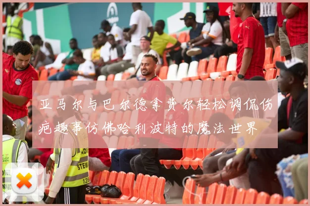 亚马尔与巴尔德拿费尔轻松调侃伤疤趣事仿佛哈利波特的魔法世界