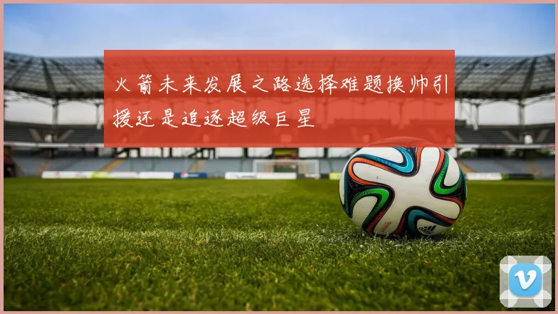 火箭未来发展之路选择难题换帅引援还是追逐超级巨星
